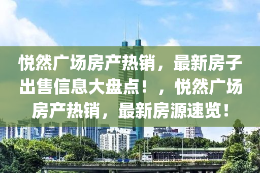 悅?cè)粡V場房產(chǎn)熱銷，最新房子出售信息大盤點(diǎn)！，悅?cè)粡V場房產(chǎn)熱銷，最新房源速覽！