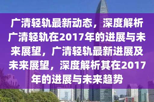 廣清輕軌最新動態(tài)，深度解析廣清輕軌在2017年的進(jìn)展與未來展望，廣清輕軌最新進(jìn)展及未來展望，深度解析其在2017年的進(jìn)展與未來趨勢