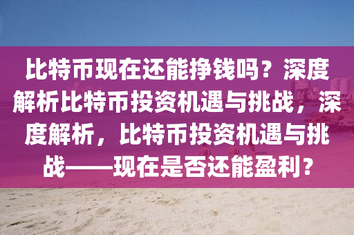 比特幣現(xiàn)在還能掙錢嗎？深度解析比特幣投資機遇與挑戰(zhàn)，深度解析，比特幣投資機遇與挑戰(zhàn)——現(xiàn)在是否還能盈利？