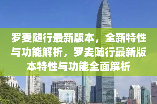 羅麥隨行最新版本，全新特性與功能解析，羅麥隨行最新版本特性與功能全面解析