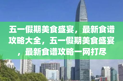 五一假期美食盛宴，最新食譜攻略大全，五一假期美食盛宴，最新食譜攻略一網(wǎng)打盡