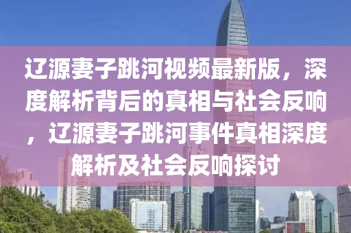 遼源妻子跳河視頻最新版，深度解析背后的真相與社會(huì)反響，遼源妻子跳河事件真相深度解析及社會(huì)反響探討