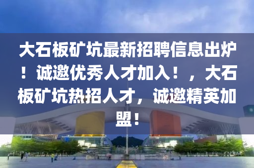 大石板礦坑最新招聘信息出爐！誠邀優(yōu)秀人才加入！，大石板礦坑熱招人才，誠邀精英加盟！