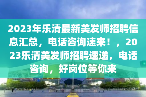 2023年樂清最新美發(fā)師招聘信息匯總，電話咨詢速來！，2023樂清美發(fā)師招聘速遞，電話咨詢，好崗位等你來