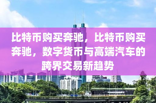 比特幣購買奔馳，比特幣購買奔馳，數(shù)字貨幣與高端汽車的跨界交易新趨勢