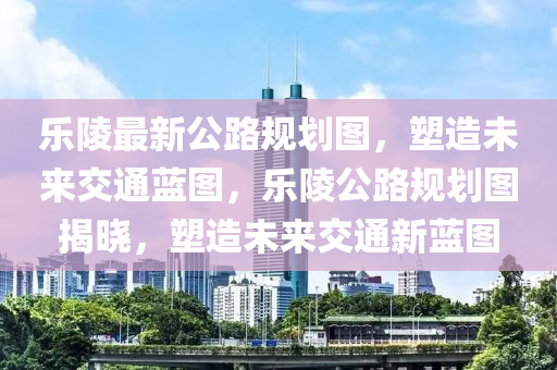 樂(lè)陵最新公路規(guī)劃圖，塑造未來(lái)交通藍(lán)圖，樂(lè)陵公路規(guī)劃圖揭曉，塑造未來(lái)交通新藍(lán)圖