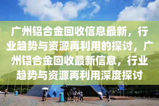 廣州鋁合金回收信息最新，行業(yè)趨勢與資源再利用的探討，廣州鋁合金回收最新信息，行業(yè)趨勢與資源再利用深度探討