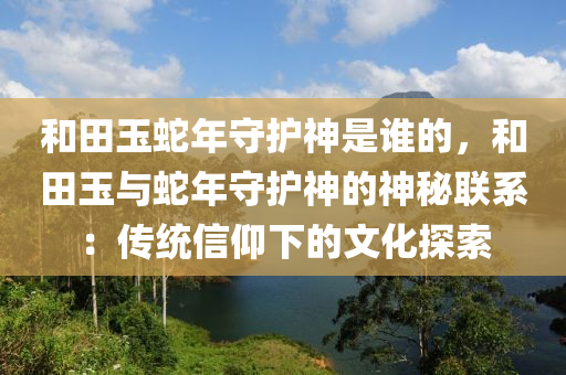 和田玉蛇年守護(hù)神是誰(shuí)的，和田玉與蛇年守護(hù)神的神秘聯(lián)系：傳統(tǒng)信仰下的文化探索