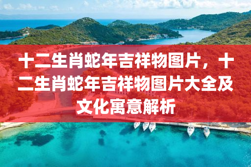 十二生肖蛇年吉祥物圖片，十二生肖蛇年吉祥物圖片大全及文化寓意解析