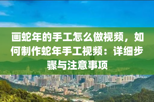 畫蛇年的手工怎么做視頻，如何制作蛇年手工視頻：詳細步驟與注意事項