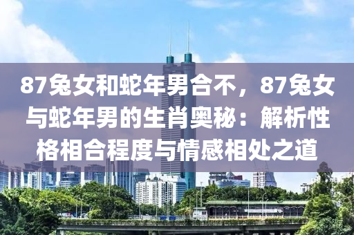 87兔女和蛇年男合不，87兔女與蛇年男的生肖奧秘：解析性格相合程度與情感相處之道