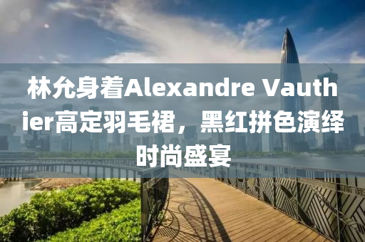 林允身著Alexandre Vauthier高定羽毛裙，黑紅拼色演繹時(shí)尚盛宴