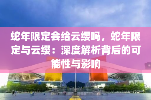 蛇年限定會(huì)給云纓嗎，蛇年限定與云纓：深度解析背后的可能性與影響