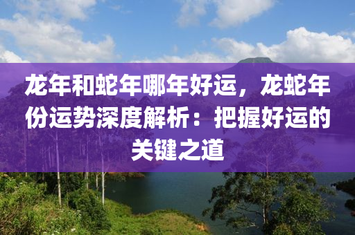 龍年和蛇年哪年好運，龍蛇年份運勢深度解析：把握好運的關鍵之道