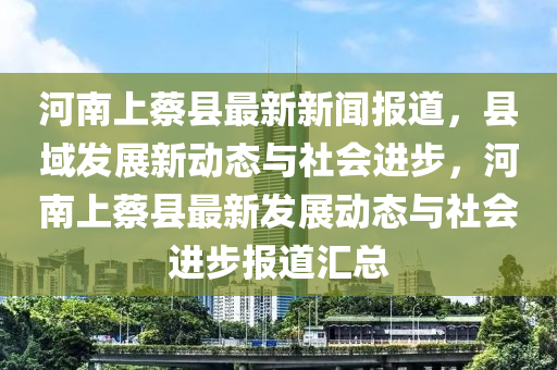 河南上蔡縣最新新聞報道，縣域發(fā)展新動態(tài)與社會進步，河南上蔡縣最新發(fā)展動態(tài)與社會進步報道匯總