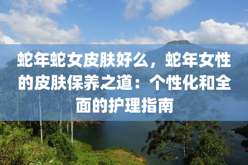 蛇年蛇女皮膚好么，蛇年女性的皮膚保養(yǎng)之道：個性化和全面的護理指南