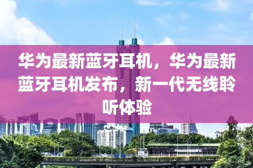 華為最新藍(lán)牙耳機(jī)，華為最新藍(lán)牙耳機(jī)發(fā)布，新一代無線聆聽體驗