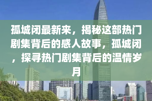 孤城閉最新來，揭秘這部熱門劇集背后的感人故事，孤城閉，探尋熱門劇集背后的溫情歲月