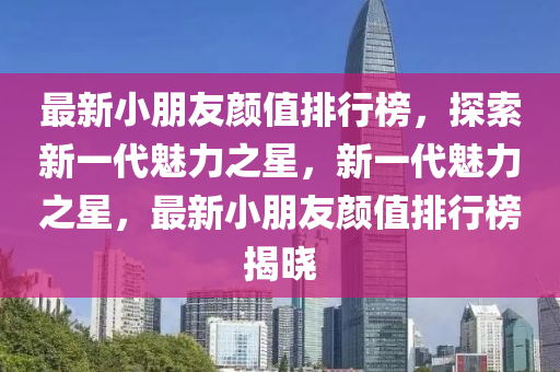 最新小朋友顏值排行榜，探索新一代魅力之星，新一代魅力之星，最新小朋友顏值排行榜揭曉