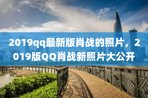 2019qq最新版肖戰(zhàn)的照片，2019版QQ肖戰(zhàn)新照片大公開