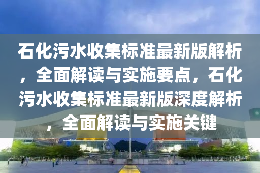 石化污水收集標(biāo)準(zhǔn)最新版解析，全面解讀與實(shí)施要點(diǎn)，石化污水收集標(biāo)準(zhǔn)最新版深度解析，全面解讀與實(shí)施關(guān)鍵