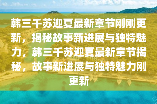 韓三千蘇迎夏最新章節(jié)剛剛更新，揭秘故事新進(jìn)展與獨(dú)特魅力，韓三千蘇迎夏最新章節(jié)揭秘，故事新進(jìn)展與獨(dú)特魅力剛更新