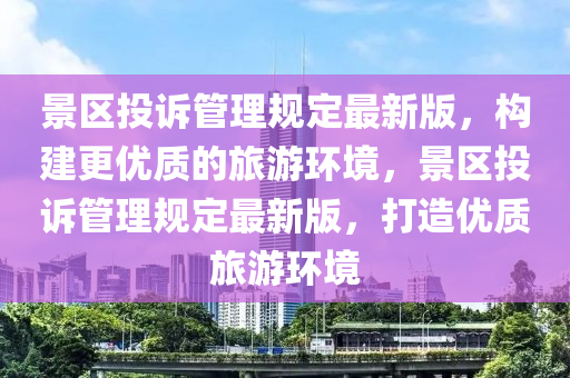 景區(qū)投訴管理規(guī)定最新版，構(gòu)建更優(yōu)質(zhì)的旅游環(huán)境，景區(qū)投訴管理規(guī)定最新版，打造優(yōu)質(zhì)旅游環(huán)境