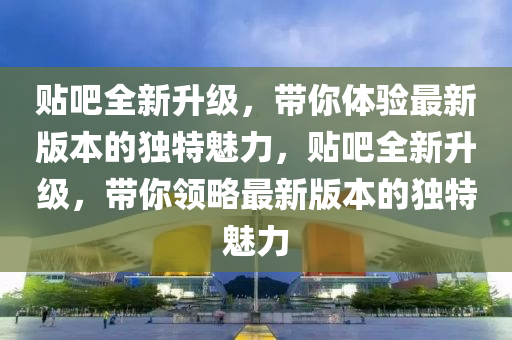 貼吧全新升級，帶你體驗最新版本的獨特魅力，貼吧全新升級，帶你領略最新版本的獨特魅力