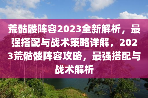 荒骷髏陣容2023全新解析，最強(qiáng)搭配與戰(zhàn)術(shù)策略詳解，2023荒骷髏陣容攻略，最強(qiáng)搭配與戰(zhàn)術(shù)解析