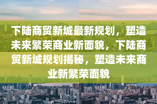 下陸商貿(mào)新城最新規(guī)劃，塑造未來繁榮商業(yè)新面貌，下陸商貿(mào)新城規(guī)劃揭秘，塑造未來商業(yè)新繁榮面貌