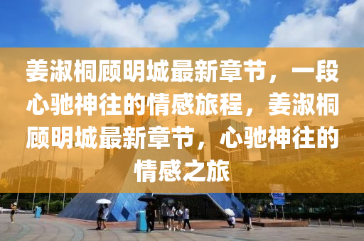 姜淑桐顧明城最新章節(jié)，一段心馳神往的情感旅程，姜淑桐顧明城最新章節(jié)，心馳神往的情感之旅