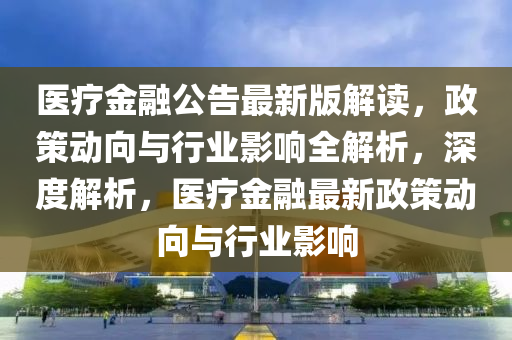 醫(yī)療金融公告最新版解讀，政策動向與行業(yè)影響全解析，深度解析，醫(yī)療金融最新政策動向與行業(yè)影響