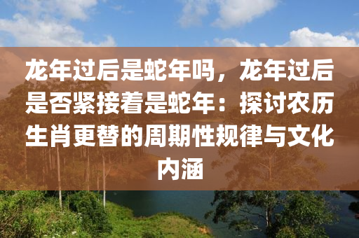 龍年過后是蛇年嗎，龍年過后是否緊接著是蛇年：探討農(nóng)歷生肖更替的周期性規(guī)律與文化內(nèi)涵