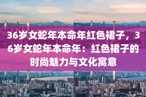 36歲女蛇年本命年紅色裙子，36歲女蛇年本命年：紅色裙子的時尚魅力與文化寓意