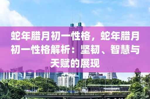 蛇年臘月初一性格，蛇年臘月初一性格解析：堅(jiān)韌、智慧與天賦的展現(xiàn)