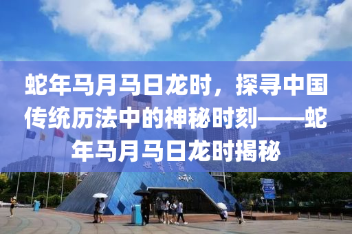 蛇年馬月馬日龍時(shí)，探尋中國(guó)傳統(tǒng)歷法中的神秘時(shí)刻——蛇年馬月馬日龍時(shí)揭秘