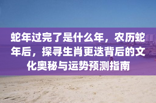 蛇年過完了是什么年，農(nóng)歷蛇年后，探尋生肖更迭背后的文化奧秘與運(yùn)勢(shì)預(yù)測(cè)指南