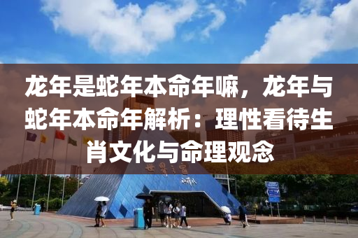 龍年是蛇年本命年嘛，龍年與蛇年本命年解析：理性看待生肖文化與命理觀念