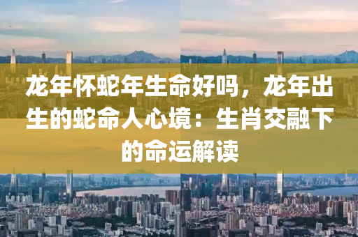 龍年懷蛇年生命好嗎，龍年出生的蛇命人心境：生肖交融下的命運解讀