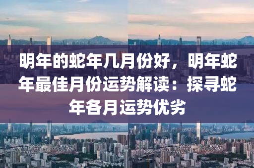 明年的蛇年幾月份好，明年蛇年最佳月份運(yùn)勢(shì)解讀：探尋蛇年各月運(yùn)勢(shì)優(yōu)劣