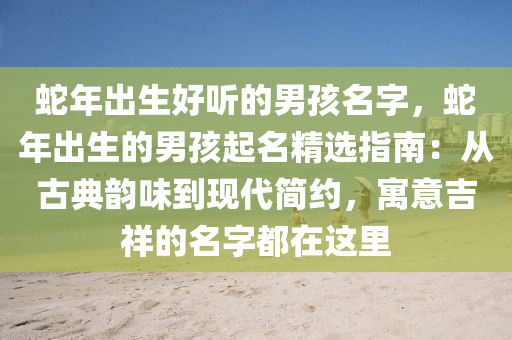 蛇年出生好聽的男孩名字，蛇年出生的男孩起名精選指南：從古典韻味到現(xiàn)代簡約，寓意吉祥的名字都在這里