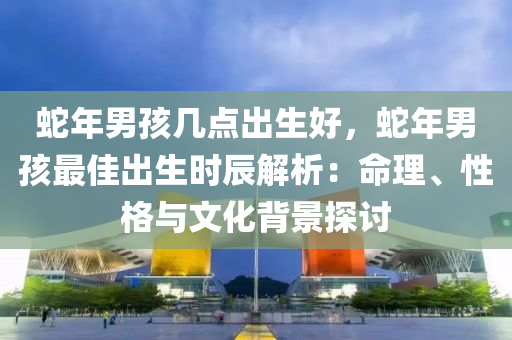 蛇年男孩幾點(diǎn)出生好，蛇年男孩最佳出生時(shí)辰解析：命理、性格與文化背景探討