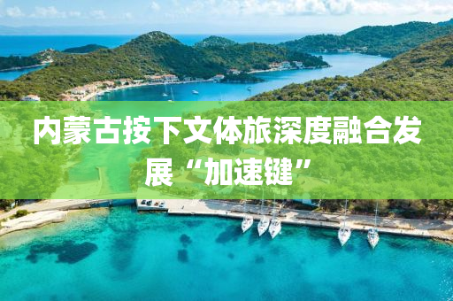 內(nèi)蒙古按下文體旅深度融合發(fā)展“加速鍵”