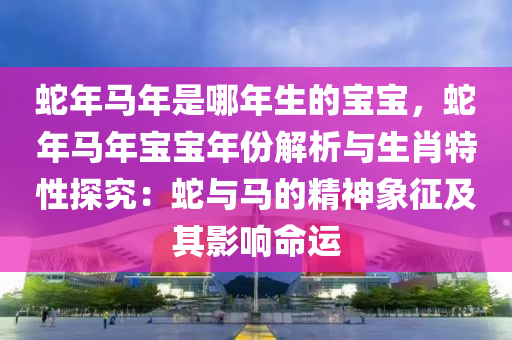 蛇年馬年是哪年生的寶寶，蛇年馬年寶寶年份解析與生肖特性探究：蛇與馬的精神象征及其影響命運