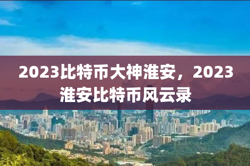 2023比特幣大神淮安，2023淮安比特幣風云錄