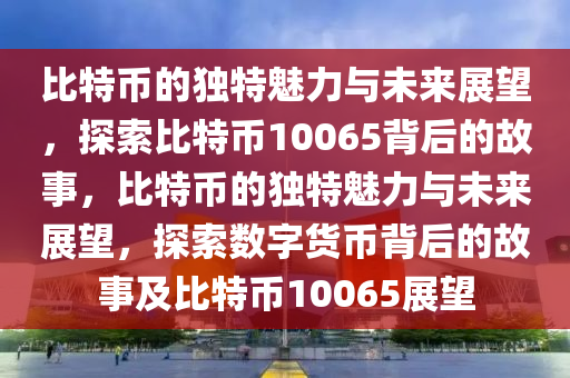 比特幣的獨(dú)特魅力與未來展望，探索比特幣10065背后的故事，比特幣的獨(dú)特魅力與未來展望，探索數(shù)字貨幣背后的故事及比特幣10065展望