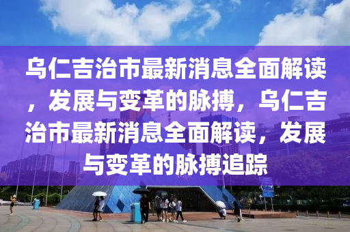 烏仁吉治市最新消息全面解讀，發(fā)展與變革的脈搏，烏仁吉治市最新消息全面解讀，發(fā)展與變革的脈搏追蹤