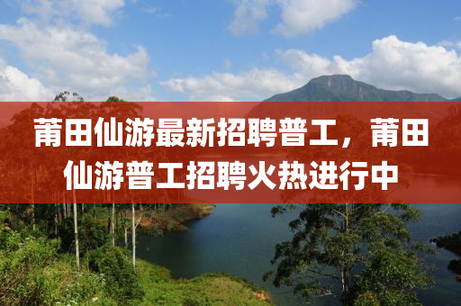 莆田仙游最新招聘普工，莆田仙游普工招聘火熱進行中