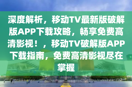 深度解析，移動(dòng)TV最新版破解版APP下載攻略，暢享免費(fèi)高清影視！，移動(dòng)TV破解版APP下載指南，免費(fèi)高清影視盡在掌握