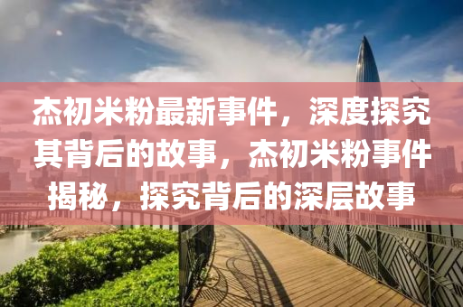 杰初米粉最新事件，深度探究其背后的故事，杰初米粉事件揭秘，探究背后的深層故事